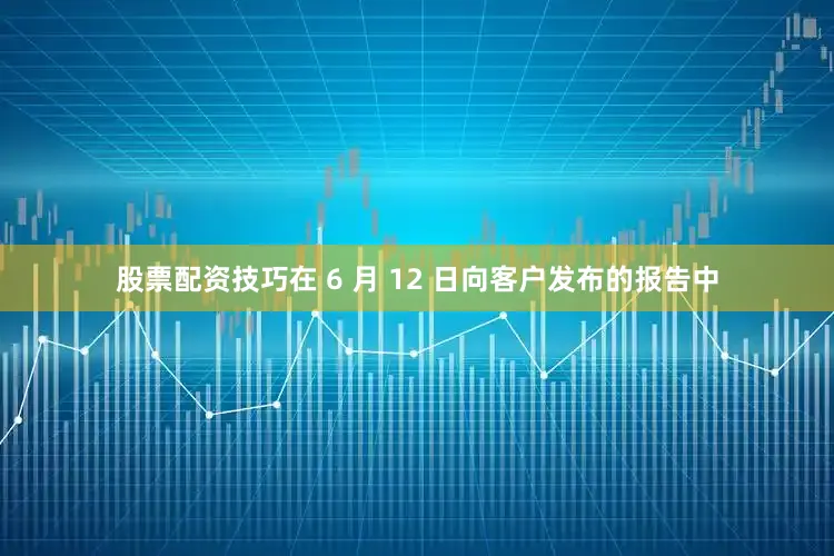 股票配资技巧在 6 月 12 日向客户发布的报告中