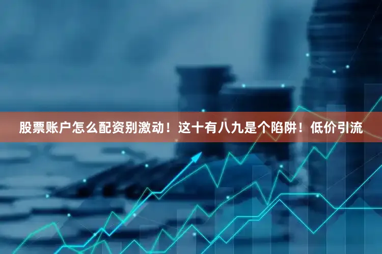 股票账户怎么配资别激动！这十有八九是个陷阱！低价引流